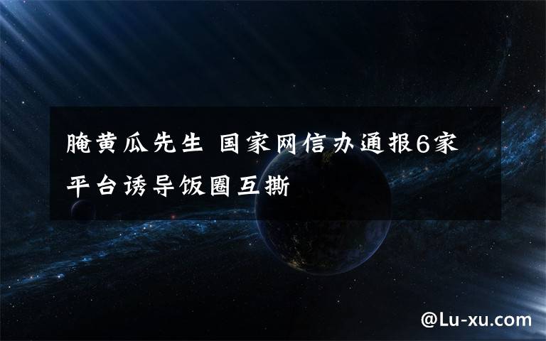 腌黄瓜先生 国家网信办通报6家平台诱导饭圈互撕