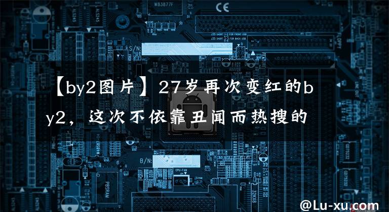 【by2图片】27岁再次变红的by2,这次不依靠丑闻而热搜的他们真是令人吃惊