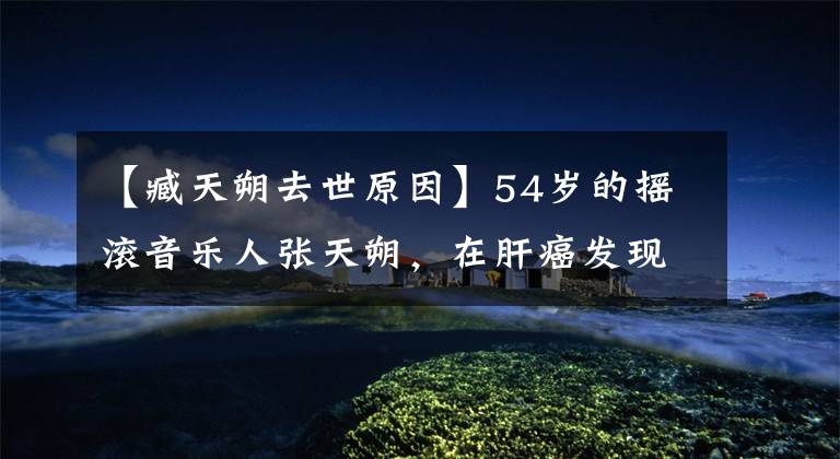 【臧天朔去世原因】54岁的摇滚音乐人张天朔,在肝癌发现一年后恶化死亡!