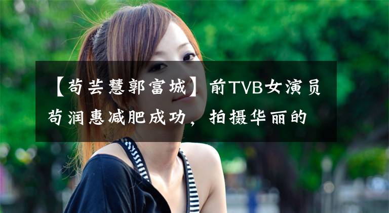 【苟芸慧郭富城】前TVB女演员苟润惠减肥成功，拍摄华丽的锁骨，郭福清丑闻。