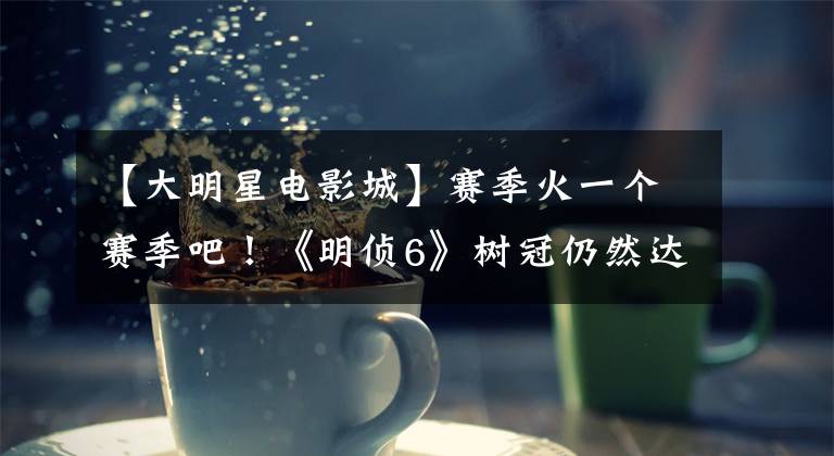 【大明星电影城】赛季火一个赛季吧!《明侦6》树冠仍然达到9.1分,作家脑洞太大