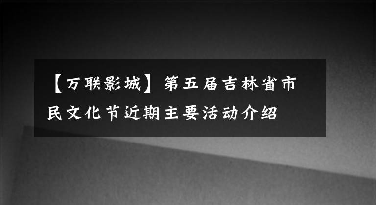 【万联影城】第五届吉林省市民文化节近期主要活动介绍