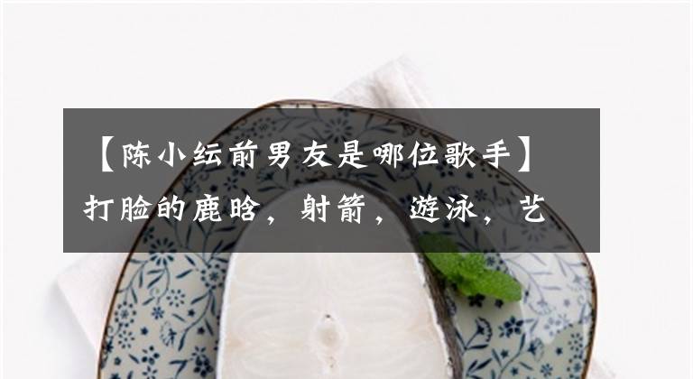 【陈小纭前男友是哪位歌手】打脸的鹿晗，射箭，游泳，艺术体操全能，因为一首歌被男朋友骂了。