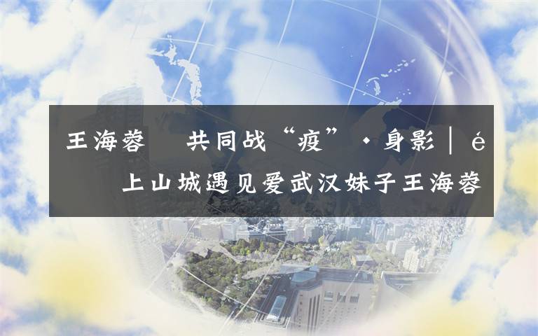 王海蓉 共同战“疫”·身影|遇上山城遇见爱武汉妹子王海蓉:重庆有爱,知恩图报!