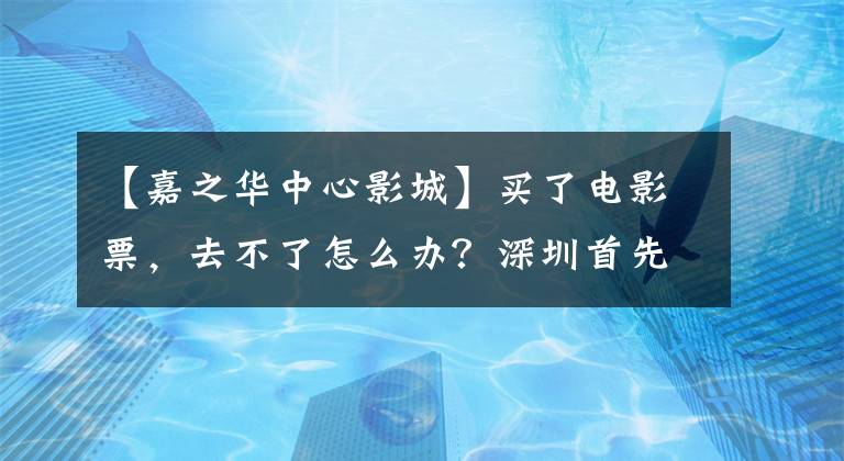 【嘉之华中心影城】买了电影票,去不了怎么办?深圳首先实行了“退出开票”