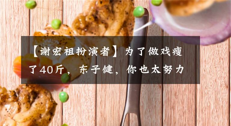 【谢宏祖扮演者】为了做戏瘦了40斤，东子健，你也太努力了。