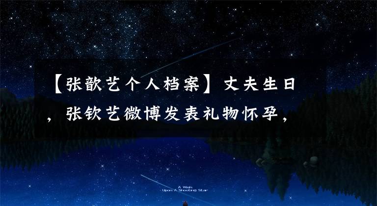 【张歆艺个人档案】丈夫生日,张钦艺微博发表礼物怀孕,袁宏亲自晋升为袁爸爸