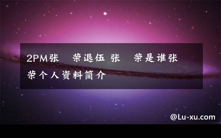 2PM张祐荣退伍 张祐荣是谁张祐荣个人资料简介