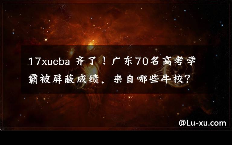 17xueba 齐了!广东70名高考学霸被屏蔽成绩,来自哪些牛校?