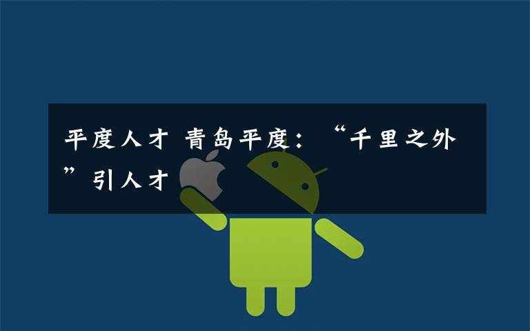 平度人才 青岛平度:“千里之外”引人才