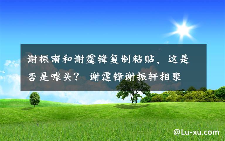 谢振南和谢霆锋复制粘贴,这是否是噱头? 谢霆锋谢振轩相聚