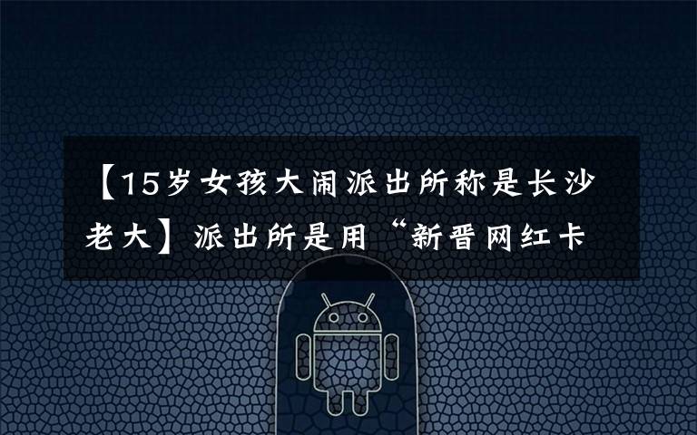 【15岁女孩大闹派出所称是长沙老大】派出所是用“新晋网红卡”做的吗?网民在拍照姿势上进行了热搜