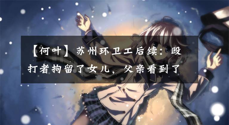 【何叶】苏州环卫工后续：殴打者拘留了女儿，父亲看到了视频眼泪。