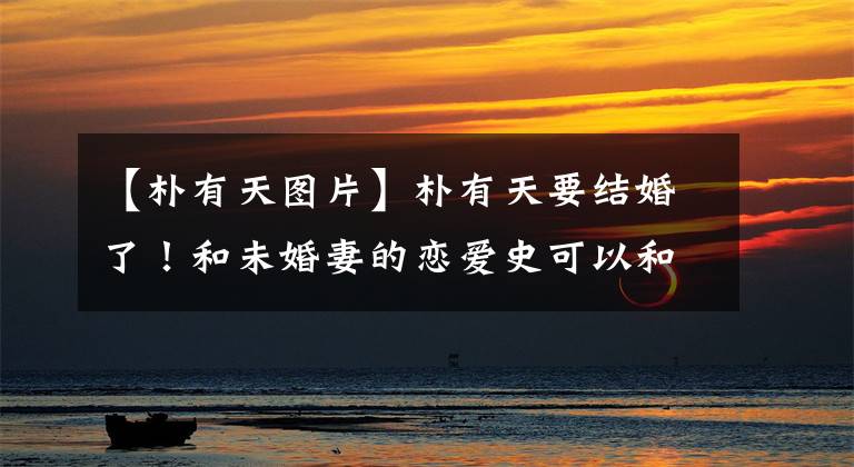 【朴有天图片】朴有天要结婚了!和未婚妻的恋爱史可以和经典的玛丽苏偶像剧媲美。