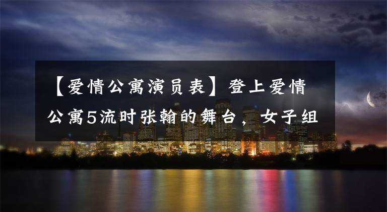 【爱情公寓演员表】登上爱情公寓5流时张翰的舞台,女子组退演陈河、娄艺潇等现状曝光了