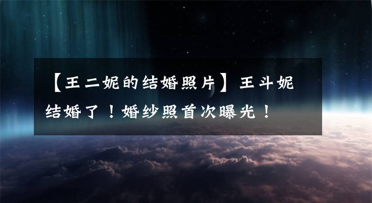 【王二妮的结婚照片】王斗妮结婚了!婚纱照首次曝光!