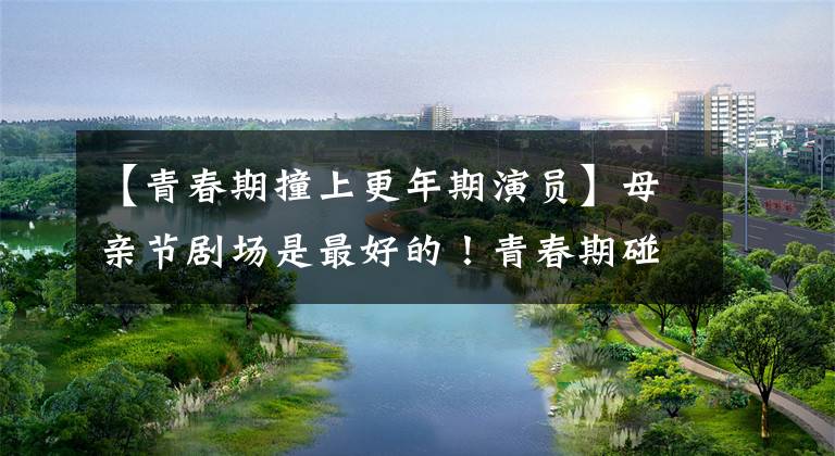 【青春期撞上更年期演员】母亲节剧场是最好的!青春期碰上更年期