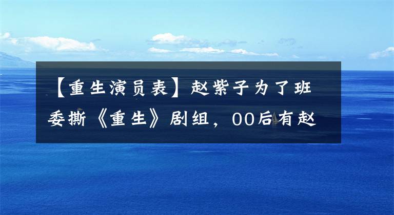 【重生演员表】赵紫子为了班委撕《重生》剧组,00后有赵振迈的内涵,只有观众的缘分没有丢失。