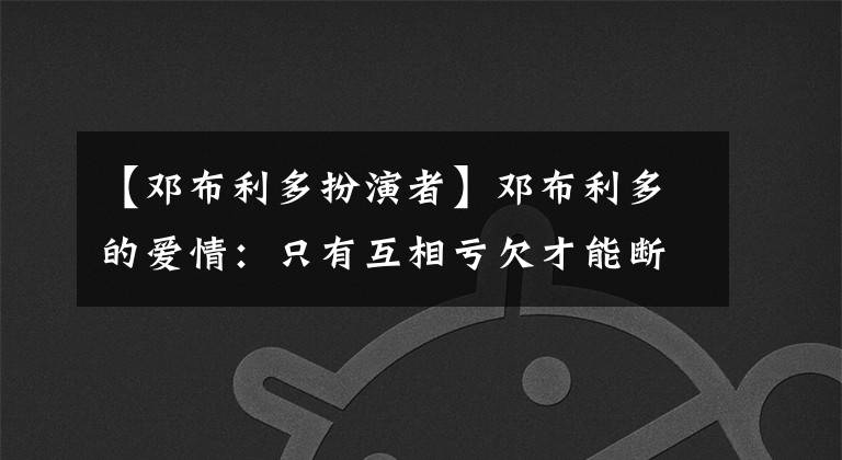 【邓布利多扮演者】邓布利多的爱情:只有互相亏欠才能断绝藕断丝连。