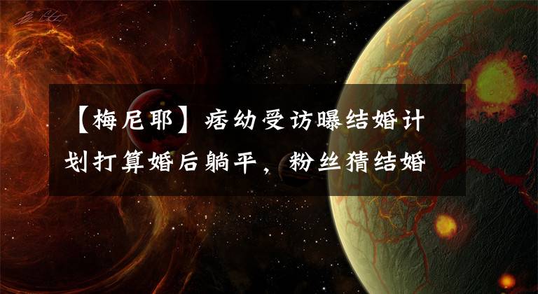【梅尼耶】痞幼受访曝结婚计划打算婚后躺平，粉丝猜结婚对象是梅尼耶遭否认