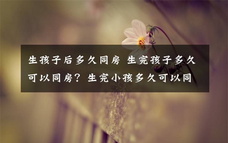 生孩子后多久同房 生完孩子多久可以同房?生完小孩多久可以同房