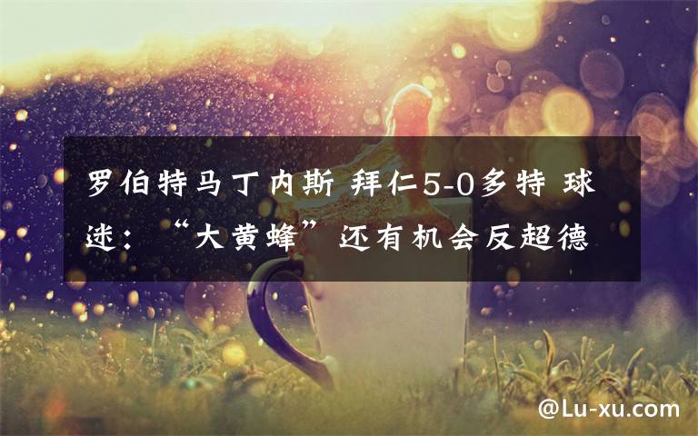 罗伯特马丁内斯 拜仁5-0多特 球迷:“大黄蜂”还有机会反超德甲巨人吗?