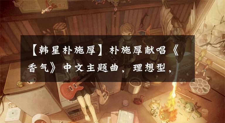 【韩星朴施厚】朴施厚献唱《香气》中文主题曲,理想型,不敢看陈燕。