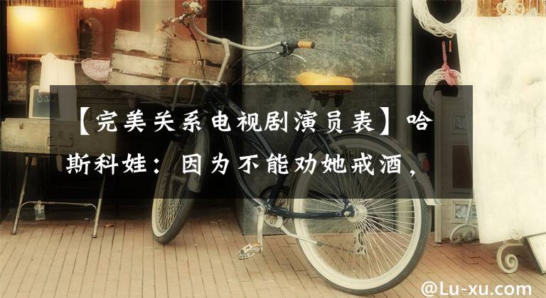 【完美关系电视剧演员表】哈斯科娃：因为不能劝她戒酒，所以离婚了。60岁还是一个人。