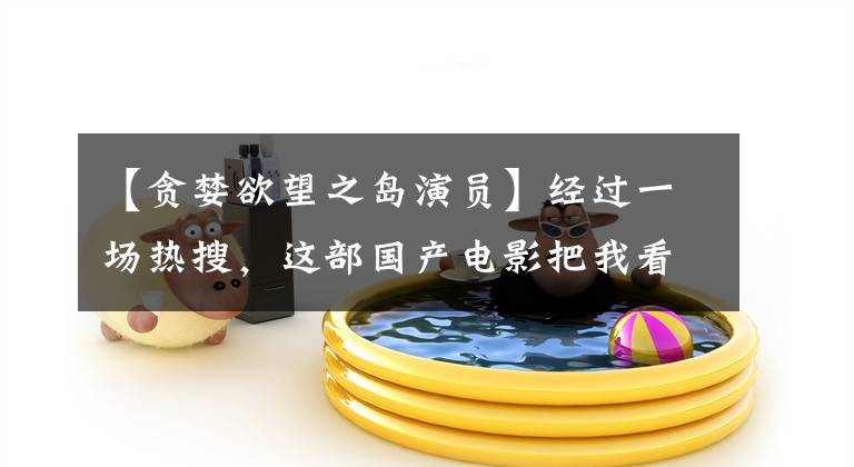 【贪婪欲望之岛演员】经过一场热搜，这部国产电影把我看成傻瓜。