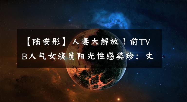 【陆安彤】人妻大解放！前TVB人气女演员阳光性感美珍：丈夫也赞漂亮