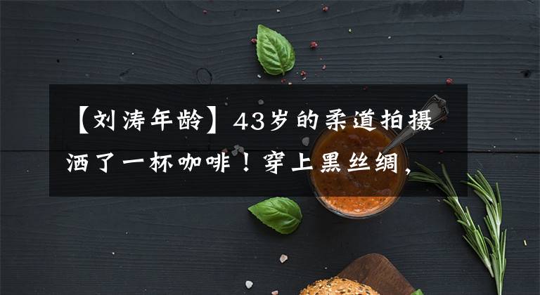 【刘涛年龄】43岁的柔道拍摄洒了一杯咖啡!穿上黑丝绸,穿上细腿,吐出来的眼角皱纹显得老了很多。
