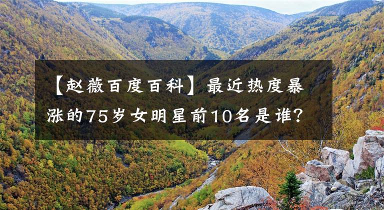 【赵薇百度百科】最近热度暴涨的75岁女明星前10名是谁?刘涛俞敏涛鲍雷