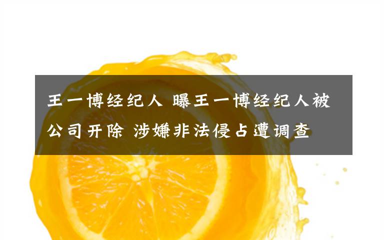 王一博经纪人 曝王一博经纪人被公司开除 涉嫌非法侵占遭调查