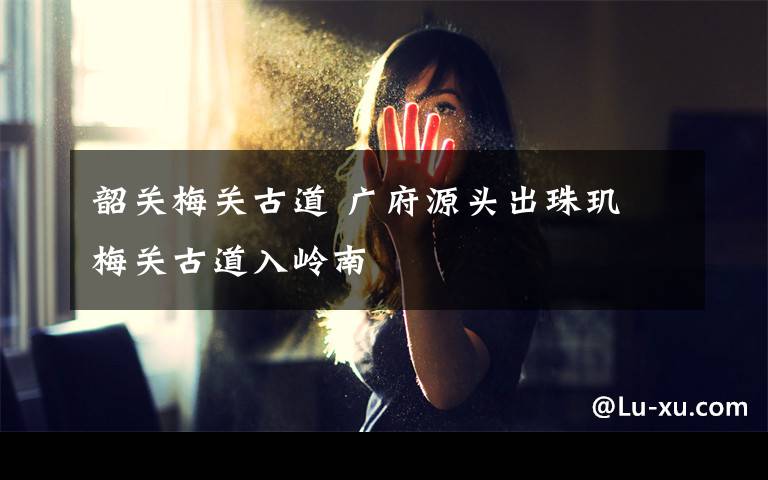 韶关梅关古道 广府源头出珠玑 梅关古道入岭南