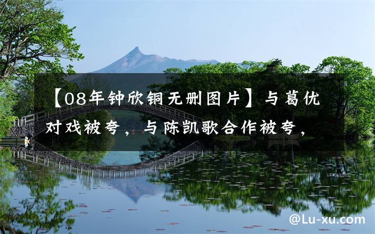 【08年钟欣铜无删图片】与葛优对戏被夸,与陈凯歌合作被夸,阿娇的演技一直被我们忽视