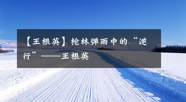 【王根英】枪林弹雨中的“逆行”——王根英