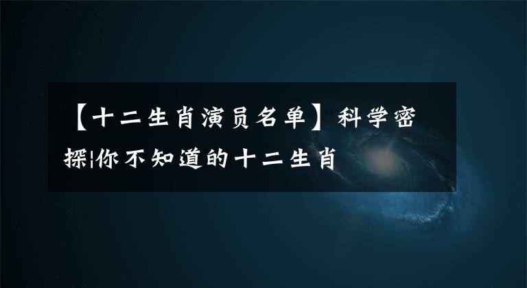 【十二生肖演员名单】科学密探|你不知道的十二生肖
