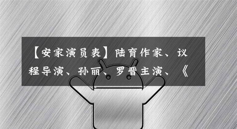 【安家演员表】陆育作家、议程导演、孙丽、罗晋主演、《安家》整改、海清也在演员表里。