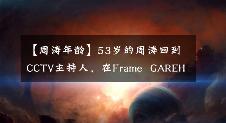 【周涛年龄】53岁的周涛回到CCTV主持人,在Frame GAREHA HASA站C位,输的年龄获胜,进行比赛。(威廉莎士比亚) (以英语发言)。