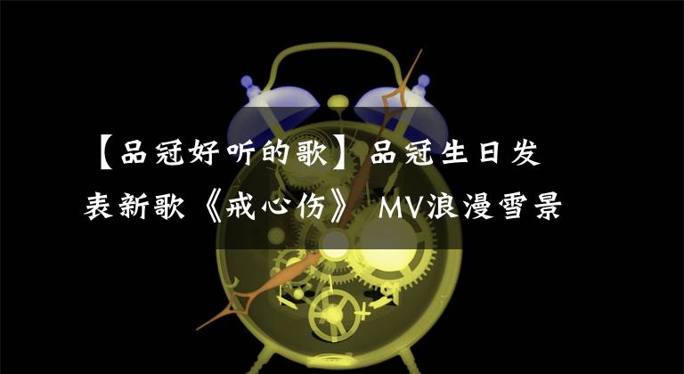 【品冠好听的歌】品冠生日发表新歌《戒心伤》 MV浪漫雪景回忆