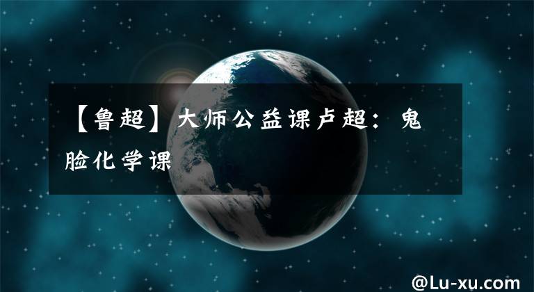 【鲁超】大师公益课卢超:鬼脸化学课