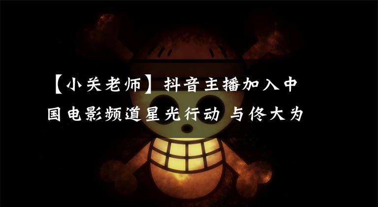 【小关老师】抖音主播加入中国电影频道星光行动 与佟大为共同助推大同农产品