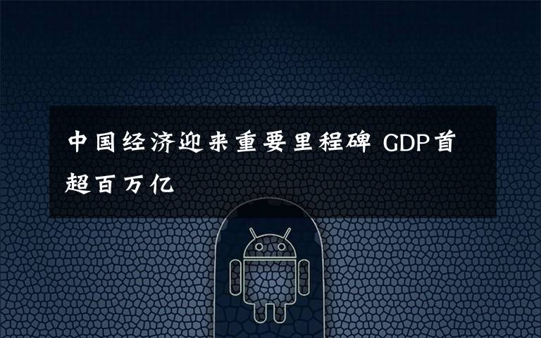 中国经济迎来重要里程碑 GDP首超百万亿