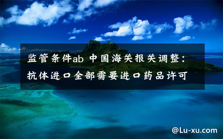 监管条件ab 中国海关报关调整:抗体进口全部需要进口药品许可证