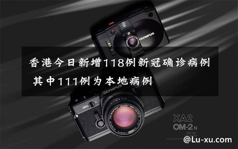 香港今日新增118例新冠确诊病例 其中111例为本地病例