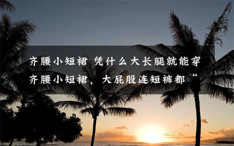 齐腰小短裙 凭什么大长腿就能穿齐腰小短裙,大屁股连短裤都“兜”不起!