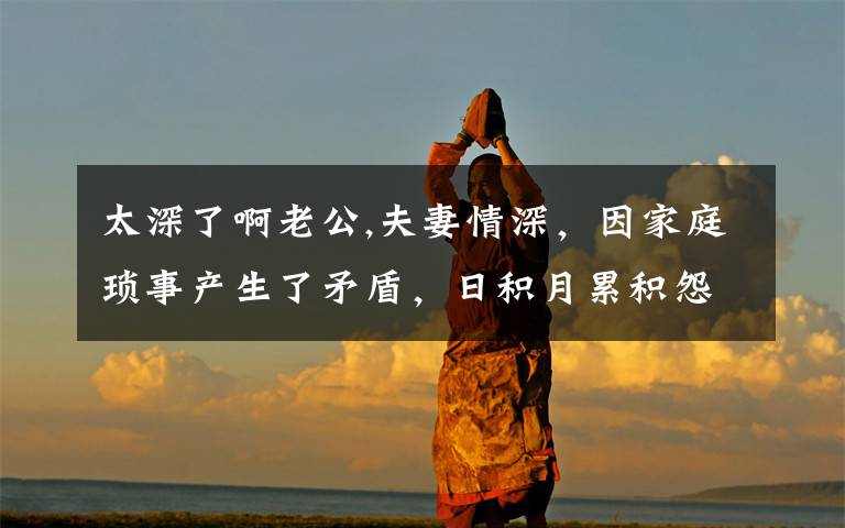 太深了啊老公,夫妻情深,因家庭琐事产生了矛盾,日积月累积怨很深,应该怎么办呢?