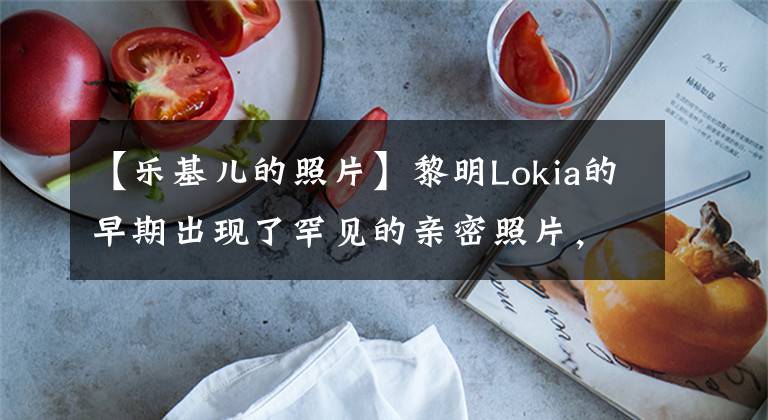 【乐基儿的照片】黎明Lokia的早期出现了罕见的亲密照片,俊男美女的眼神聪慧而甜蜜!