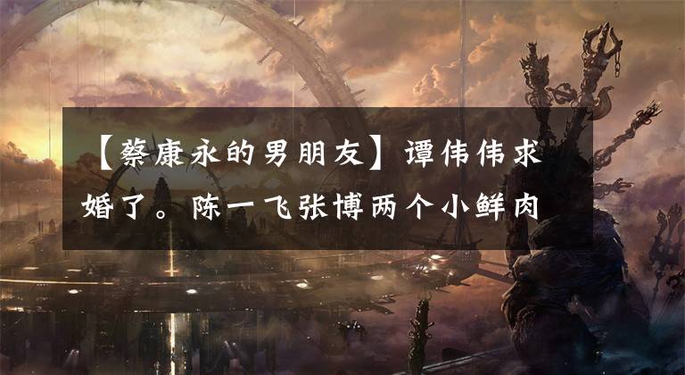 【蔡康永的男朋友】谭伟伟求婚了。陈一飞张博两个小鲜肉男朋友暴露了秘密!