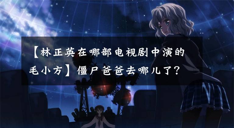 【林正英在哪部电视剧中演的毛小方】僵尸爸爸去哪儿了?